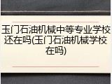 玉门石油机械中等专业学校还在吗(玉门石油机械学校在吗)