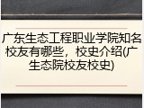 广东生态工程职业学院知名校友有哪些，校史介绍(广生态院校友校史)