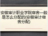 安徽审计职业学院宿舍一般是怎么分配的(安徽审计宿舍分配)