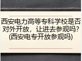 西安电力高等专科学校是否对外开放，让进去参观吗？(西安电专开放参观吗)