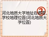 河北地质大学地址在哪里，学校地理位置(河北地质大学位置)