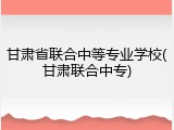 甘肃省联合中等专业学校(甘肃联合中专)