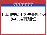 中职和专科中等专业哪个好(中职专科对比)
