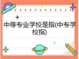 中等专业学校是指(中专学校指)