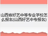 山西省好艺中等专业学校怎么报名(山西好艺中专报名)
