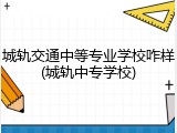 城轨交通中等专业学校咋样(城轨中专学校)