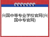 兴国中等专业学校官网(兴国中专官网)