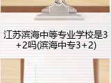 江苏滨海中等专业学校是3+2吗(滨海中专3+2)