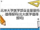 北京大学医学部含金量量吗，值得报吗(北大医学值得报吗)