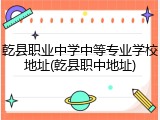 乾县职业中学中等专业学校地址(乾县职中地址)