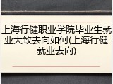 上海行健职业学院毕业生就业大致去向如何(上海行健就业去向)
