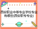 西安职业中等专业学校专业有哪些(西安职专专业)