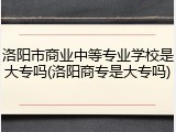 洛阳市商业中等专业学校是大专吗(洛阳商专是大专吗)