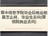 晋中信息学院毕业后就业前景怎么样，毕业生去向(晋信院就业去向)