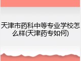 天津市药科中等专业学校怎么样(天津药专如何)