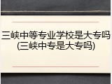 三峡中等专业学校是大专吗(三峡中专是大专吗)