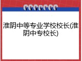淮阴中等专业学校校长(淮阴中专校长)