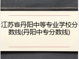 江苏省丹阳中等专业学校分数线(丹阳中专分数线)