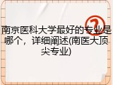 南京医科大学最好的专业是哪个，详细阐述(南医大顶尖专业)