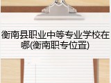 衡南县职业中等专业学校在哪(衡南职专位置)