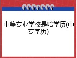 中等专业学校是啥学历(中专学历)
