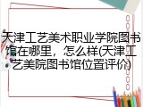天津工艺美术职业学院图书馆在哪里，怎么样(天津工艺美院图书馆位置评价)