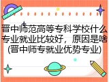 晋中师范高等专科学校什么专业就业比较好，原因是啥(晋中师专就业优势专业)