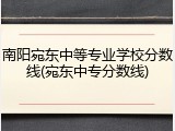 南阳宛东中等专业学校分数线(宛东中专分数线)