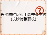 长沙博雅职业中等专业学校(长沙博雅职校)