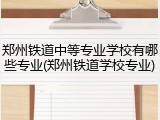 郑州铁道中等专业学校有哪些专业(郑州铁道学校专业)
