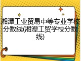 湘潭工业贸易中等专业学校分数线(湘潭工贸学校分数线)