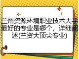 兰州资源环境职业技术大学最好的专业是哪个，详细阐述(兰资大顶尖专业)