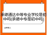 承德通达中等专业学校是初中吗(承德中专是初中吗)
