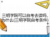 三明学院可以自考去读吗，为什么(三明学院自考条件)