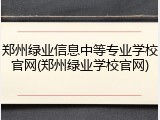 郑州绿业信息中等专业学校官网(郑州绿业学校官网)