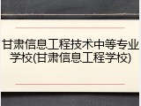 甘肃信息工程技术中等专业学校(甘肃信息工程学校)
