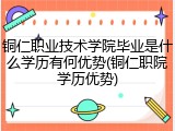 铜仁职业技术学院毕业是什么学历有何优势(铜仁职院学历优势)