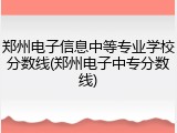 郑州电子信息中等专业学校分数线(郑州电子中专分数线)