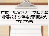 广东亚视演艺职业学院到毕业要花多少学费(亚视演艺学院学费)