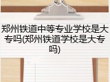 郑州铁道中等专业学校是大专吗(郑州铁道学校是大专吗)