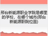 邢台新能源职业学院是哪里的学校，在哪个城市(邢台新能源职院位置)
