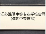 江苏淮阴中等专业学校官网(淮阴中专官网)