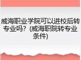 威海职业学院可以进校后转专业吗？(威海职院转专业条件)