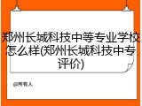 郑州长城科技中等专业学校怎么样(郑州长城科技中专评价)