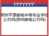 郑州平原邮电中等专业学校公办吗(郑州邮电公办吗)