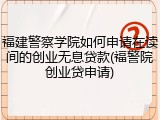 福建警察学院如何申请在读间的创业无息贷款(福警院创业贷申请)