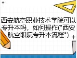 西安航空职业技术学院可以专升本吗，如何操作("西安航空职院专升本流程")