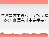 鹰潭育才中等专业学校学费多少(鹰潭育才中专学费)
