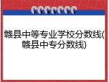 赣县中等专业学校分数线(赣县中专分数线)