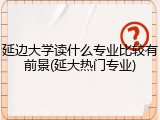 延边大学读什么专业比较有前景(延大热门专业)